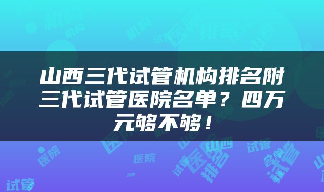 山西三代试管机构排名附三代试管医院名单？四万元够不够！