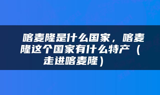  喀麦隆是什么国家，喀麦隆这个国家有什么特产（走进喀麦隆） 