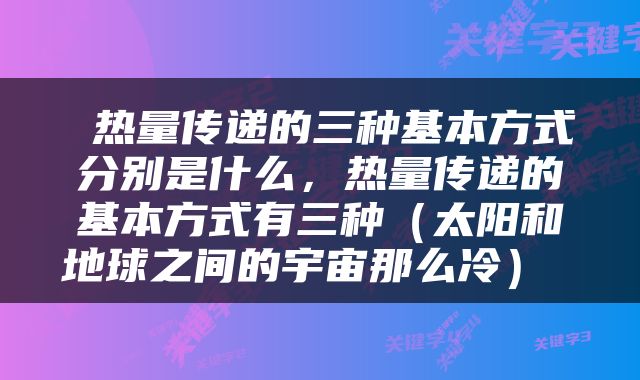  热量传递的三种基本方式分别是什么，热量传递的基本方式有三种（太阳和地球之间的宇宙那么冷） 