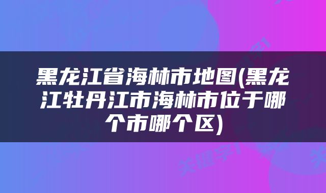 黑龙江省海林市地图(黑龙江牡丹江市海林市位于哪个市哪个区)
