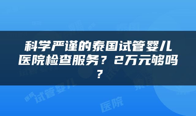 科学严谨的泰国试管婴儿医院检查服务？2万元够吗？
