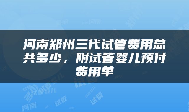 河南郑州三代试管费用总共多少，附试管婴儿预付费用单