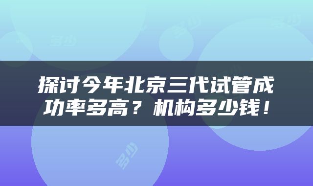 探讨今年北京三代试管成功率多高？机构多少钱！
