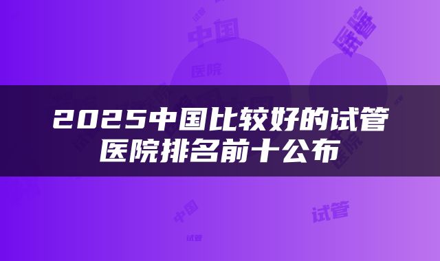 2025中国比较好的试管医院排名前十公布
