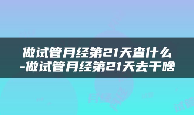 做试管月经第21天查什么-做试管月经第21天去干啥