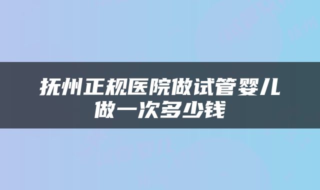 抚州正规医院做试管婴儿做一次多少钱