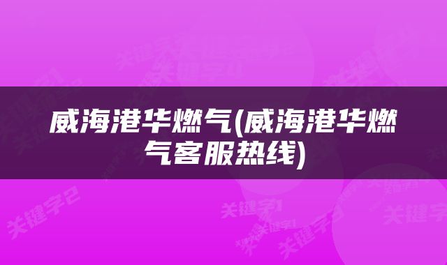 威海港华燃气(威海港华燃气客服热线)