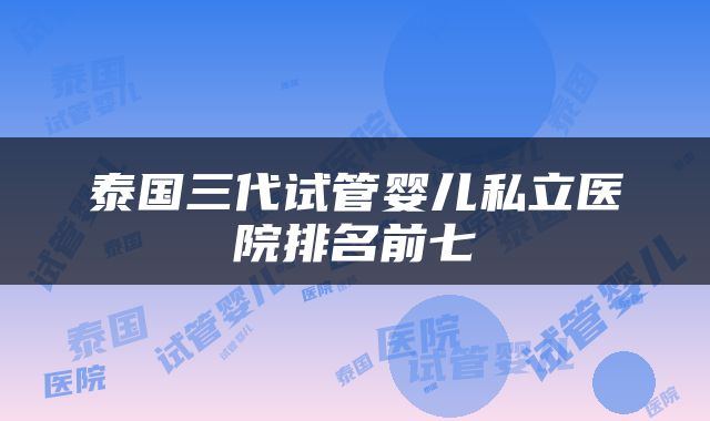 泰国三代试管婴儿私立医院排名前七