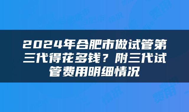 2024年合肥市做试管第三代得花多钱？附三代试管费用明细情况