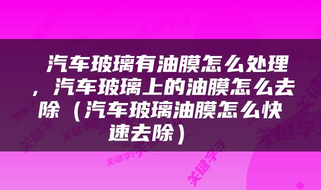  汽车玻璃有油膜怎么处理，汽车玻璃上的油膜怎么去除（汽车玻璃油膜怎么快速去除） 