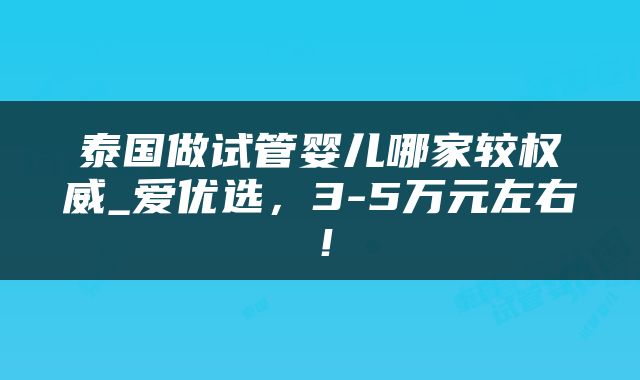 泰国做试管婴儿哪家较权威_爱优选，3-5万元左右！