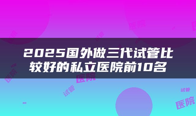 2025国外做三代试管比较好的私立医院前10名