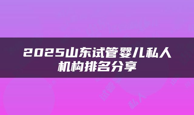 2025山东试管婴儿私人机构排名分享