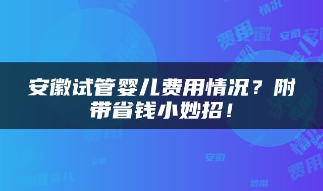 安徽试管婴儿费用情况？附带省钱小妙招！