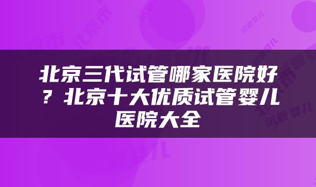 北京三代试管哪家医院好？北京十大优质试管婴儿医院大全