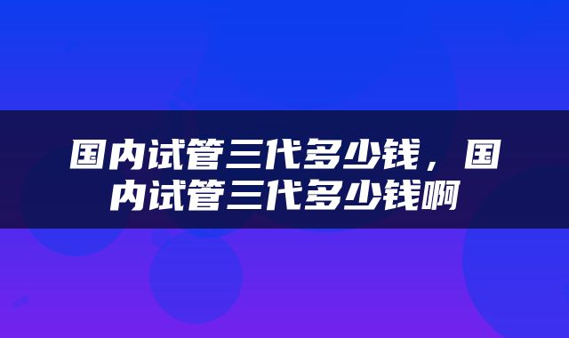 国内试管三代多少钱，国内试管三代多少钱啊