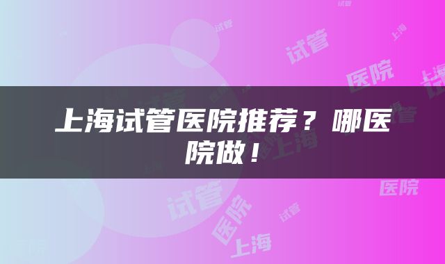 上海试管医院推荐？哪医院做！