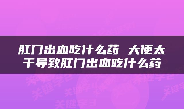 肛门出血吃什么药 大便太干导致肛门出血吃什么药