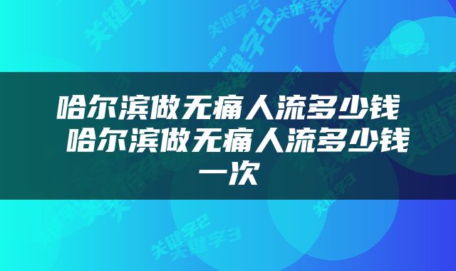哈尔滨做无痛人流多少钱 哈尔滨做无痛人流多少钱一次