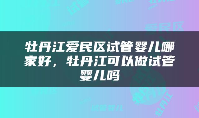 牡丹江爱民区试管婴儿哪家好，牡丹江可以做试管婴儿吗
