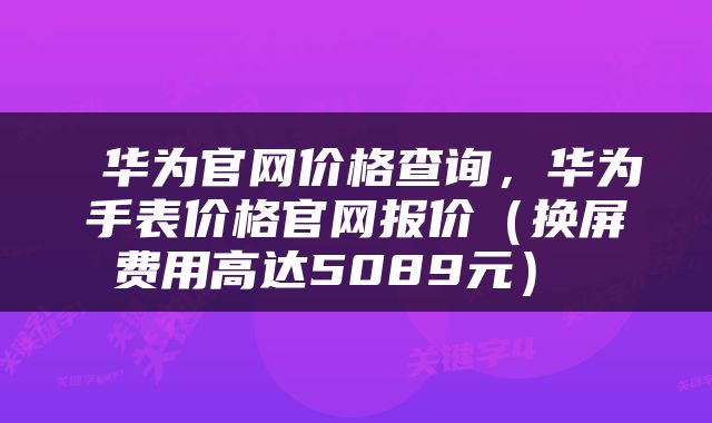  华为官网价格查询，华为手表价格官网报价（换屏费用高达5089元） 