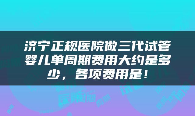 济宁正规医院做三代试管婴儿单周期费用大约是多少，各项费用是！