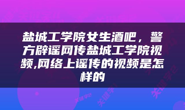 盐城工学院女生酒吧，警方辟谣网传盐城工学院视频,网络上谣传的视频是怎样的