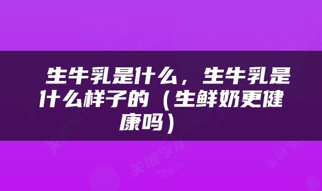  生牛乳是什么，生牛乳是什么样子的（生鲜奶更健康吗） 