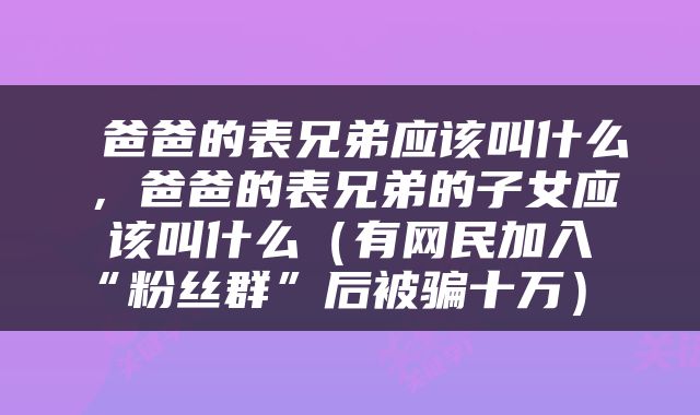 爸爸的表兄弟应该叫什么，爸爸的表兄弟的子女应该叫什么（有网民加入“粉丝群”后被骗十万） 