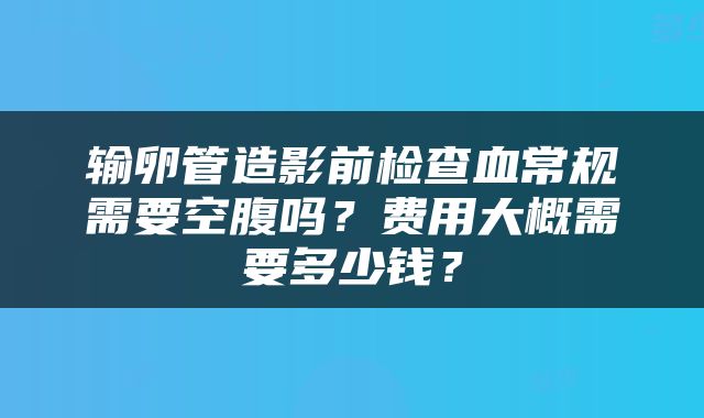 输卵管造影前检查血常规需要空腹吗？费用大概需要多少钱？