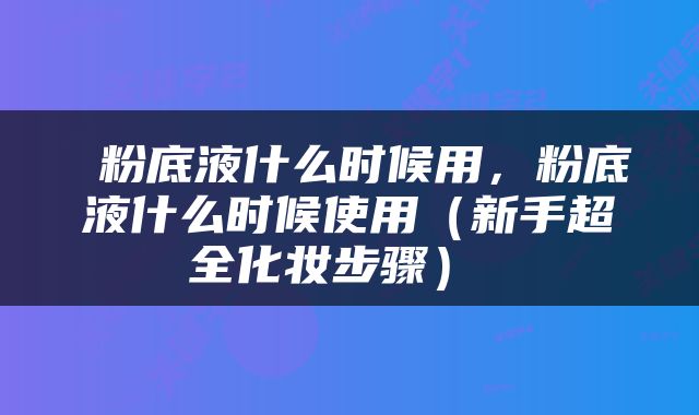  粉底液什么时候用，粉底液什么时候使用（新手超全化妆步骤） 
