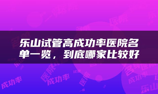 乐山试管高成功率医院名单一览，到底哪家比较好