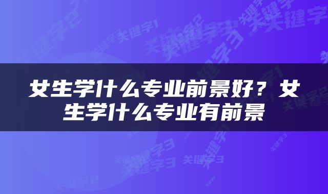 女生学什么专业前景好？女生学什么专业有前景