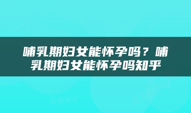 哺乳期妇女能怀孕吗？哺乳期妇女能怀孕吗知乎