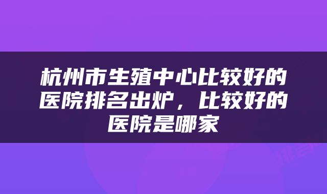 杭州市生殖中心比较好的医院排名出炉,比较好的医院是哪家