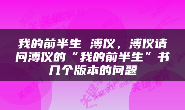 我的前半生 溥仪，溥仪请问溥仪的“我的前半生”书几个版本的问题