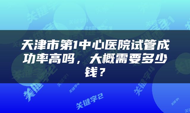 天津市第1中心医院试管成功率高吗，大概需要多少钱？