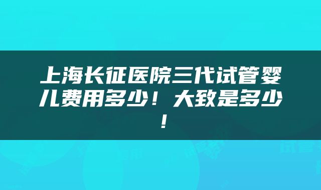 上海长征医院三代试管婴儿费用多少！大致是多少！