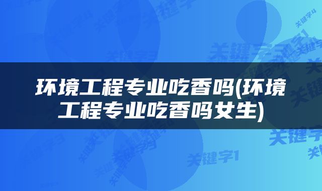 环境工程专业吃香吗(环境工程专业吃香吗女生)