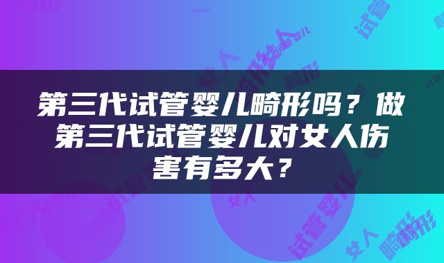 第三代试管婴儿畸形吗？做第三代试管婴儿对女人伤害有多大？