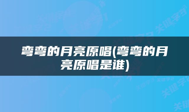 弯弯的月亮原唱(弯弯的月亮原唱是谁)