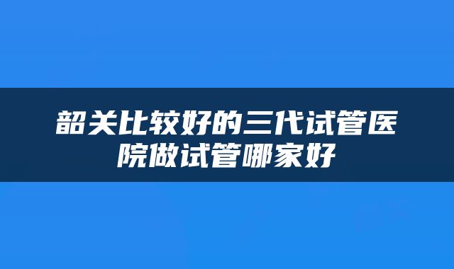 韶关比较好的三代试管医院做试管哪家好