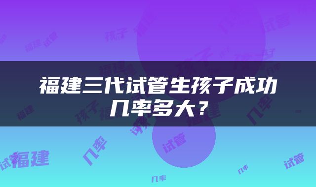福建三代试管生孩子成功几率多大？