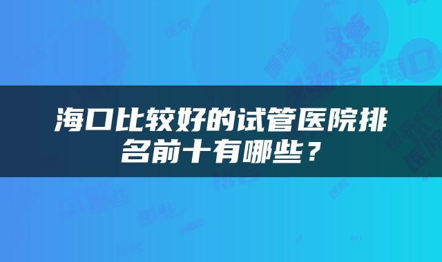 海口比较好的试管医院排名前十有哪些？
