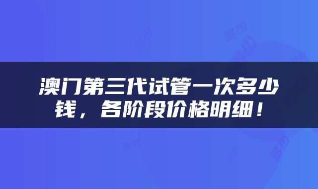 澳门第三代试管一次多少钱，各阶段价格明细！
