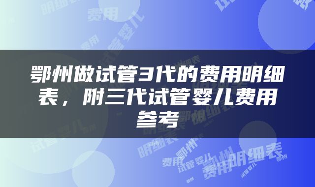 鄂州做试管3代的费用明细表,附三代试管婴儿费用参考
