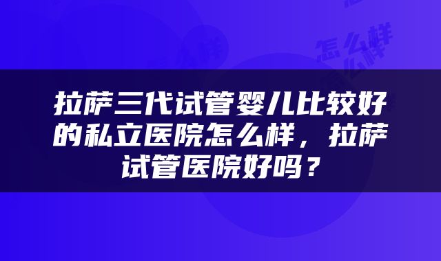 拉萨三代试管婴儿比较好的私立医院怎么样，拉萨试管医院好吗？
