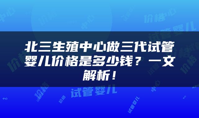 北三生殖中心做三代试管婴儿价格是多少钱？一文解析！