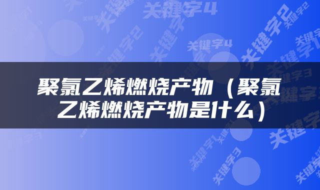 聚氯乙烯燃烧产物（聚氯乙烯燃烧产物是什么）