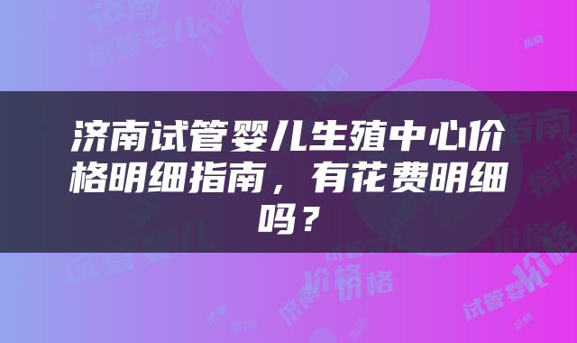 济南试管婴儿生殖中心价格明细指南，有花费明细吗？